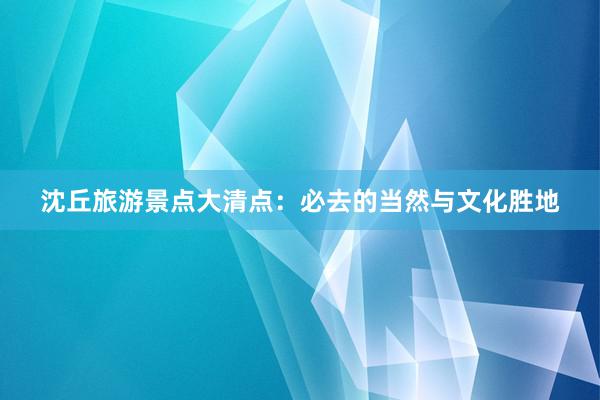 沈丘旅游景点大清点：必去的当然与文化胜地